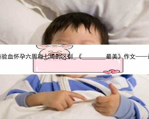 香港验血怀孕六周和七周的区别_《________最美》作文——最美